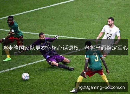 喀麦隆国家队更衣室核心话语权,老将出面稳定军心 喀麦隆国家队更衣室核心话语权,老将出面稳定军心