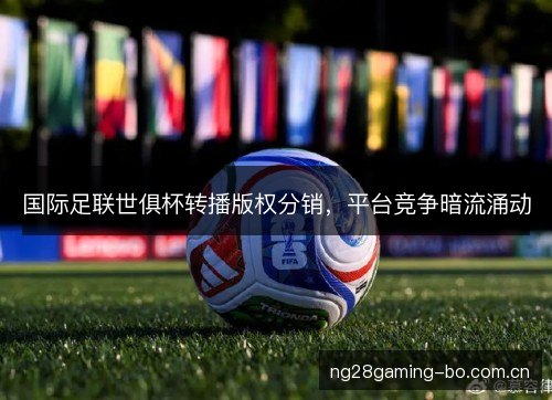 国际足联世俱杯转播版权分销,平台竞争暗流涌动 国际足联世俱杯转播版权分销,平台竞争暗流涌动