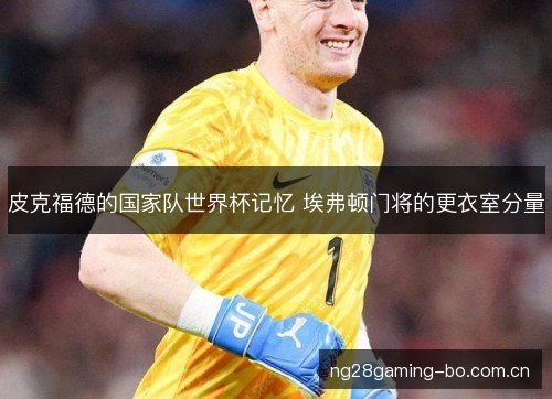 皮克福德的国家队世界杯记忆 埃弗顿门将的更衣室分量 皮克福德的国家队世界杯记忆 埃弗顿门将的更衣室分量